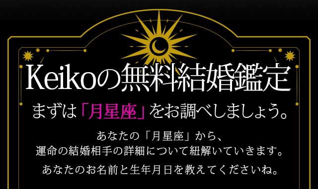Keikoの無料結婚鑑定
あなたの「月星座」から、 運命の結婚相手の詳細について 紐解いていきましょう。 あなたのお名前と生年月日を教えてくださいね。