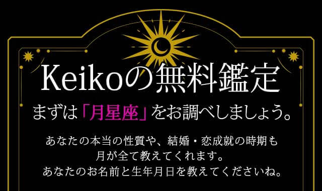 Keikoの無料鑑定
	まずは「月星座」をお調べしましょう
	あなたの本当の性質や、運命が変わる転機の日も、月が全て教えてくれます。
	まずはお名前と 生年月日を教えてくださいね。
