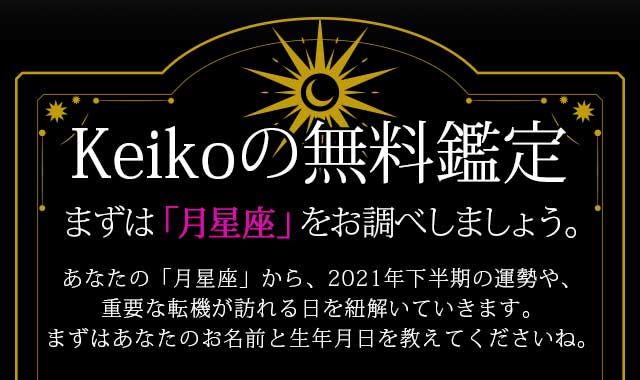 Keikoの無料鑑定
あなたの「月星座」から、2021年下半期の運勢や、重要な転機が訪れる日を紐解いていきます。まずはあなたのお名前と生年月日を教えてくださいね。