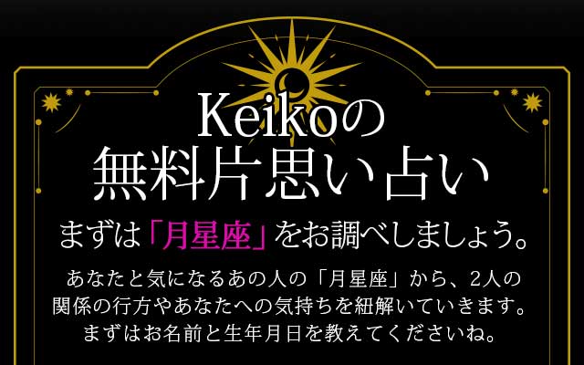 Keikoの無料片思い占い
あなたと気になるあの人の「月星座」から、2人の関係の行方やあなたへの気持ちを紐解いていきます。
まずはお名前と生年月日を教えてくださいね。