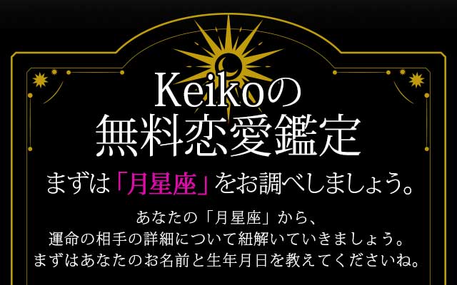 Keikoの無料恋愛鑑定
まずは「月星座」をお調べしましょう。
あなたの「月星座」から、運命の相手の詳細について紐解いていきましょう。
まずはあなたのお名前と生年月日を教えてくださいね。