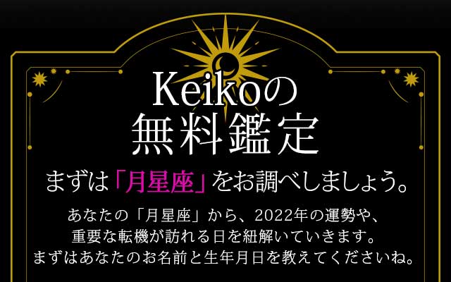 Keikoの無料鑑定
まずは「月星座」をお調べしましょう。
あなたの「月星座」から、2022年の運勢や、
重要な転機が訪れる日を紐解いていきます。
まずはあなたのお名前と生年月日を教えてくださいね。